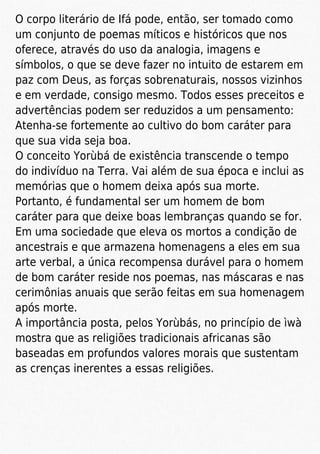 O corpo literário de Ifá pode, então, ser tomado como
um conjunto de poemas míticos e históricos que nos
oferece, através do uso da analogia, imagens e
símbolos, o que se deve fazer no intuito de estarem em
paz com Deus, as forças sobrenaturais, nossos vizinhos
e em verdade, consigo mesmo. Todos esses preceitos e
advertências podem ser reduzidos a um pensamento:
Atenha-se fortemente ao cultivo do bom caráter para
que sua vida seja boa.
O conceito Yorùbá de existência transcende o tempo
do indivíduo na Terra. Vai além de sua época e inclui as
memórias que o homem deixa após sua morte.
Portanto, é fundamental ser um homem de bom
caráter para que deixe boas lembranças quando se for.
Em uma sociedade que eleva os mortos a condição de
ancestrais e que armazena homenagens a eles em sua
arte verbal, a única recompensa durável para o homem
de bom caráter reside nos poemas, nas máscaras e nas
cerimônias anuais que serão feitas em sua homenagem
após morte.
A importância posta, pelos Yorùbás, no princípio de ìwà
mostra que as religiões tradicionais africanas são
baseadas em profundos valores morais que sustentam
as crenças inerentes a essas religiões.
 