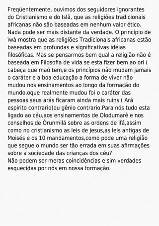 Freqüentemente, ouvimos dos seguidores ignorantes
do Cristianismo e do Islã, que as religiões tradicionais
africanas não são baseadas em nenhum valor ético.
Nada pode ser mais distante da verdade. O princípio de
ìwà mostra que as religiões Tradicionais africanas estão
baseadas em profundas e signiﬁcativas idéias
ﬁlosóﬁcas. Mas se pensarmos bem qual a religião não é
baseada em Filosoﬁa de vida se esta ﬁzer bem ao ori (
cabeça que maú tem,e os princípios não mudam jamais
o caráter e a boa educação a forma de viver não
mudou nos ensinamentos ao longo da formação do
mundo,oque realmente mudou foi o caráter das
pessoas seus arás ﬁcaram ainda mais ruins ( Ará
espirito contrario)ou gênio contrario.Para nós tudo esta
ligado ao céu,aos ensinamentos de Olodumarê e nos
conselhos de Òrunmilá sobre as ordens de ifá,assim
como no cristianismo as leis de Jesus,as leis antigas de
Moisés e os 10 mandamentos,como pode uma religião
que segue o mundo ser tão errada em suas aﬁrmações
sobre a sociedade das crianças dos céu?
Não podem ser meras coincidências e sim verdades
esquecidas por nós em nossa formação.
 