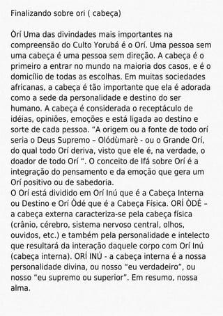 Finalizando sobre ori ( cabeça)
Òrí Uma das divindades mais importantes na
compreensão do Culto Yorubá é o Orí. Uma pessoa sem
uma cabeça é uma pessoa sem direção. A cabeça é o
primeiro a entrar no mundo na maioria dos casos, e é o
domicílio de todas as escolhas. Em muitas sociedades
africanas, a cabeça é tão importante que ela é adorada
como a sede da personalidade e destino do ser
humano. A cabeça é considerada o receptáculo de
idéias, opiniões, emoções e está ligada ao destino e
sorte de cada pessoa. “A origem ou a fonte de todo orí
seria o Deus Supremo – Olódùmarè - ou o Grande Orí,
do qual todo Orí deriva, visto que ele é, na verdade, o
doador de todo Orí “. O conceito de Ifá sobre Orí é a
integração do pensamento e da emoção que gera um
Orí positivo ou de sabedoria.
O Orí está dividido em Orí Inú que é a Cabeça Interna
ou Destino e Orí Òdé que é a Cabeça Física. ORÍ ÒDÉ –
a cabeça externa caracteriza-se pela cabeça física
(crânio, cérebro, sistema nervoso central, olhos,
ouvidos, etc.) e também pela personalidade e intelecto
que resultará da interação daquele corpo com Orí Inú
(cabeça interna). ORÍ INÚ - a cabeça interna é a nossa
personalidade divina, ou nosso “eu verdadeiro”, ou
nosso “eu supremo ou superior”. Em resumo, nossa
alma.
 