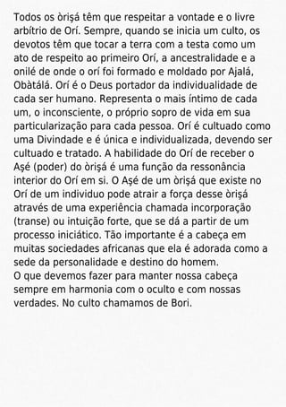 Todos os òrişá têm que respeitar a vontade e o livre
arbítrio de Orí. Sempre, quando se inicia um culto, os
devotos têm que tocar a terra com a testa como um
ato de respeito ao primeiro Orí, a ancestralidade e a
onilé de onde o orí foi formado e moldado por Ajalá,
Obàtálá. Orí é o Deus portador da individualidade de
cada ser humano. Representa o mais íntimo de cada
um, o inconsciente, o próprio sopro de vida em sua
particularização para cada pessoa. Orí é cultuado como
uma Divindade e é única e individualizada, devendo ser
cultuado e tratado. A habilidade do Orí de receber o
Aşé (poder) do òrişá é uma função da ressonância
interior do Orí em si. O Aşé de um òrişá que existe no
Orí de um individuo pode atrair a força desse òrişá
através de uma experiência chamada incorporação
(transe) ou intuição forte, que se dá a partir de um
processo iniciático. Tão importante é a cabeça em
muitas sociedades africanas que ela é adorada como a
sede da personalidade e destino do homem.
O que devemos fazer para manter nossa cabeça
sempre em harmonia com o oculto e com nossas
verdades. No culto chamamos de Bori.
 