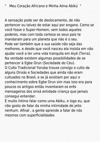 " Meu Coração Africano e Minha Alma Àbíkú "
A sensação pode ser de deslocamento, de não
pertencer ou talvez de estar aqui por engano. Como se
você fosse o Super-Homem, sem todos aqueles
poderes, mas com toda certeza os seus pais te
mandaram para um planeta que não é o seu.
Pode ser também que a sua saúde não seja das
melhores, e desde que você nasceu ela insista em não
ajudar você a ter uma vida tranquila em Aiyè (Terra).
Na verdade existem algumas possibilidades de se
pertencer à Egbe Orun (Sociedade do Céu).
O Culto Tradicional Yoruba trouxe consigo o culto de
alguns Orixás e Sociedades que ainda não eram
cultuados no Brasil, e se já existiam por aqui o
conhecimento sobre Egbe Orun sim mas isso era para
poucos os antigos então inventaram os erês
mensageiros dos orixá entidade criança que jamais
consegui entender.
É muito íntimo falar como uma Abiku, e logo eu, que
não gosto de falar da minha intimidade de jeito
nenhum. Aﬁnal , a gente aprende a falar de nós
mesmos com superﬁcialidades
 