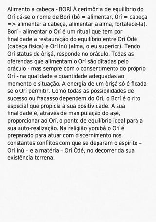 Alimento a cabeça - BORÍ À cerimônia de equilíbrio do
Orí dá-se o nome de Borí (bó = alimentar, Orí = cabeça
=> alimentar a cabeça, alimentar a alma, fortalecê-la).
Borí – alimentar o Orí é um ritual que tem por
ﬁnalidade a restauração do equilíbrio entre Orí Òdé
(cabeça física) e Orí Inú (alma, o eu superior). Tendo
Orí status de òrişá, responde no oráculo. Todas as
oferendas que alimentam o Orí são ditadas pelo
oráculo - mas sempre com o consentimento do próprio
Orí - na qualidade e quantidade adequadas ao
momento e situação. A energia de um òrişá só é ﬁxada
se o Orí permitir. Como todas as possibilidades de
sucesso ou fracasso dependem do Orí, o Borí é o rito
especial que propicia a sua positividade. A sua
ﬁnalidade é, através de manipulação do aşé,
proporcionar ao Orí, o ponto de equilíbrio ideal para a
sua auto-realização. Na religião yorubá o Orí é
preparado para atuar com discernimento nos
constantes conﬂitos com que se deparam o espírito –
Ori Inú – e a matéria – Ori Òdé, no decorrer da sua
existência terrena.
 