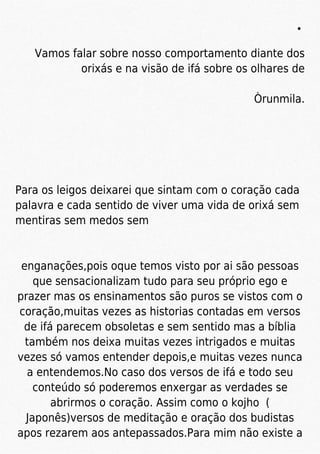 Vamos falar sobre nosso comportamento diante dos
orixás e na visão de ifá sobre os olhares de
Òrunmila.
Para os leigos deixarei que sintam com o coração cada
palavra e cada sentido de viver uma vida de orixá sem
mentiras sem medos sem
enganações,pois oque temos visto por ai são pessoas
que sensacionalizam tudo para seu próprio ego e
prazer mas os ensinamentos são puros se vistos com o
coração,muitas vezes as historias contadas em versos
de ifá parecem obsoletas e sem sentido mas a bíblia
também nos deixa muitas vezes intrigados e muitas
vezes só vamos entender depois,e muitas vezes nunca
a entendemos.No caso dos versos de ifá e todo seu
conteúdo só poderemos enxergar as verdades se
abrirmos o coração. Assim como o kojho (
Japonês)versos de meditação e oração dos budistas
apos rezarem aos antepassados.Para mim não existe a
 
