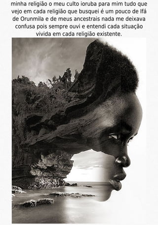 minha religião o meu culto ioruba para mim tudo que
vejo em cada religião que busquei é um pouco de Ifá
de Orunmila e de meus ancestrais nada me deixava
confusa pois sempre ouvi e entendi cada situação
vivida em cada religião existente.
 