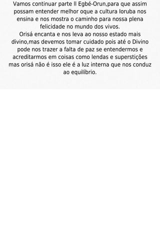 Vamos continuar parte ll Egbé-Orun,para que assim
possam entender melhor oque a cultura Ioruba nos
ensina e nos mostra o caminho para nossa plena
felicidade no mundo dos vivos.
Orisá encanta e nos leva ao nosso estado mais
divino,mas devemos tomar cuidado pois até o Divino
pode nos trazer a falta de paz se entendermos e
acreditarmos em coisas como lendas e superstições
mas orisá não é isso ele é a luz interna que nos conduz
ao equilíbrio.
 