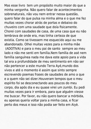 Mas esse livro tem um propósito muito maior do que a
minha vergonha. Não quero falar de acontecimentos
sobrenaturais, não vou nem entrar nessa questão,
quero falar do que pulsa na minha alma e o que me fez
muitas vezes chorar atrás de portas e debaixo do
chuveiro com uma saudade que doía ﬁsicamente.
Chorei com saudades de casa, de uma casa que eu não
lembrava de onde era, mas tinha certeza de que
existia. Como se tivessem me esquecido aqui ou me
abandonado. Olhei muitas vezes para a minha mãe
(ADOTIVA) e para o meu pai de santo sempre ao meu
lado e não me senti em família.Nem família de asé nem
família sanguínea nada me dava este apoio para a vida
tal era a profundidade de meu sentimento em não ser
não pertencer a este mundo Terra Ayé,mundo dos
vivos e até o momento é assim que sinto sempre
escrevendo poemas frases de saudades de amo a que
e a quem não sei dizer.Houveram tempos que o meu
espírito foi se desconectando aos poucos do meu
corpo, dia após dia e eu quase virei um zumbi. Eu pedi
muitas vezes para ir embora, para que alguém viesse
me buscar. Por favor, eu não quero bancar a mórbida,
eu apenas queria voltar para a minha casa, e ﬁcar
perto dos meus e isso não podia ser feito em Aiyè.
 