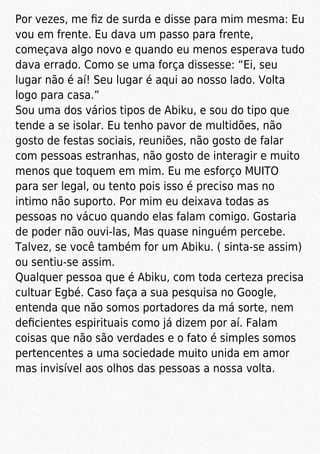 Por vezes, me ﬁz de surda e disse para mim mesma: Eu
vou em frente. Eu dava um passo para frente,
começava algo novo e quando eu menos esperava tudo
dava errado. Como se uma força dissesse: “Ei, seu
lugar não é aí! Seu lugar é aqui ao nosso lado. Volta
logo para casa.”
Sou uma dos vários tipos de Abiku, e sou do tipo que
tende a se isolar. Eu tenho pavor de multidões, não
gosto de festas sociais, reuniões, não gosto de falar
com pessoas estranhas, não gosto de interagir e muito
menos que toquem em mim. Eu me esforço MUITO
para ser legal, ou tento pois isso é preciso mas no
intimo não suporto. Por mim eu deixava todas as
pessoas no vácuo quando elas falam comigo. Gostaria
de poder não ouvi-las, Mas quase ninguém percebe.
Talvez, se você também for um Abiku. ( sinta-se assim)
ou sentiu-se assim.
Qualquer pessoa que é Abiku, com toda certeza precisa
cultuar Egbé. Caso faça a sua pesquisa no Google,
entenda que não somos portadores da má sorte, nem
deﬁcientes espirituais como já dizem por aí. Falam
coisas que não são verdades e o fato é simples somos
pertencentes a uma sociedade muito unida em amor
mas invisível aos olhos das pessoas a nossa volta.
 