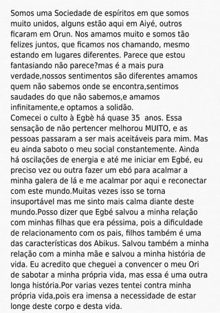Somos uma Sociedade de espíritos em que somos
muito unidos, alguns estão aqui em Aiyé, outros
ﬁcaram em Orun. Nos amamos muito e somos tão
felizes juntos, que ﬁcamos nos chamando, mesmo
estando em lugares diferentes. Parece que estou
fantasiando não parece?mas é a mais pura
verdade,nossos sentimentos são diferentes amamos
quem não sabemos onde se encontra,sentimos
saudades do que não sabemos,e amamos
inﬁnitamente,e optamos a solidão.
Comecei o culto à Egbè há quase 35 anos. Essa
sensação de não pertencer melhorou MUITO, e as
pessoas passaram a ser mais aceitáveis para mim. Mas
eu ainda saboto o meu social constantemente. Ainda
há oscilações de energia e até me iniciar em Egbé, eu
preciso vez ou outra fazer um ebó para acalmar a
minha galera de lá e me acalmar por aqui e reconectar
com este mundo.Muitas vezes isso se torna
insuportável mas me sinto mais calma diante deste
mundo.Posso dizer que Egbé salvou a minha relação
com minhas ﬁlhas que era péssima, pois a diﬁculdade
de relacionamento com os pais, ﬁlhos também é uma
das características dos Abikus. Salvou também a minha
relação com a minha mãe e salvou a minha história de
vida. Eu acredito que cheguei a convencer o meu Ori
de sabotar a minha própria vida, mas essa é uma outra
longa história.Por varias vezes tentei contra minha
própria vida,pois era imensa a necessidade de estar
longe deste corpo e desta vida.
 
