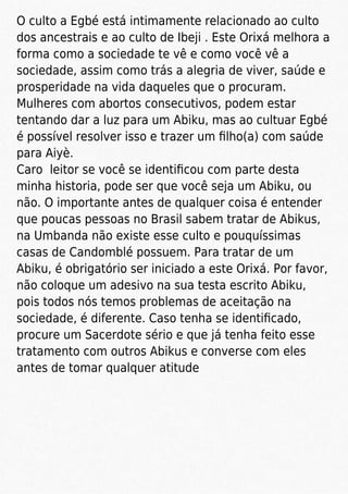 O culto a Egbé está intimamente relacionado ao culto
dos ancestrais e ao culto de Ibeji . Este Orixá melhora a
forma como a sociedade te vê e como você vê a
sociedade, assim como trás a alegria de viver, saúde e
prosperidade na vida daqueles que o procuram.
Mulheres com abortos consecutivos, podem estar
tentando dar a luz para um Abiku, mas ao cultuar Egbé
é possível resolver isso e trazer um ﬁlho(a) com saúde
para Aiyè.
Caro leitor se você se identiﬁcou com parte desta
minha historia, pode ser que você seja um Abiku, ou
não. O importante antes de qualquer coisa é entender
que poucas pessoas no Brasil sabem tratar de Abikus,
na Umbanda não existe esse culto e pouquíssimas
casas de Candomblé possuem. Para tratar de um
Abiku, é obrigatório ser iniciado a este Orixá. Por favor,
não coloque um adesivo na sua testa escrito Abiku,
pois todos nós temos problemas de aceitação na
sociedade, é diferente. Caso tenha se identiﬁcado,
procure um Sacerdote sério e que já tenha feito esse
tratamento com outros Abikus e converse com eles
antes de tomar qualquer atitude
 