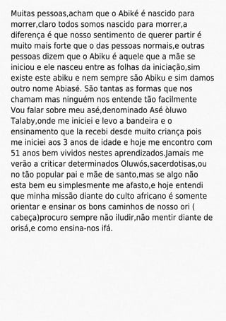 Muitas pessoas,acham que o Abiké é nascido para
morrer,claro todos somos nascido para morrer,a
diferença é que nosso sentimento de querer partir é
muito mais forte que o das pessoas normais,e outras
pessoas dizem que o Abiku é aquele que a mãe se
iniciou e ele nasceu entre as folhas da iniciação,sim
existe este abiku e nem sempre são Abiku e sim damos
outro nome Abiasé. São tantas as formas que nos
chamam mas ninguém nos entende tão facilmente
Vou falar sobre meu asé,denominado Asé òluwo
Talaby,onde me iniciei e levo a bandeira e o
ensinamento que la recebi desde muito criança pois
me iniciei aos 3 anos de idade e hoje me encontro com
51 anos bem vividos nestes aprendizados.Jamais me
verão a criticar determinados Oluwós,sacerdotisas,ou
no tão popular pai e mãe de santo,mas se algo não
esta bem eu simplesmente me afasto,e hoje entendi
que minha missão diante do culto africano é somente
orientar e ensinar os bons caminhos de nosso ori (
cabeça)procuro sempre não iludir,não mentir diante de
orisá,e como ensina-nos ifá.
 