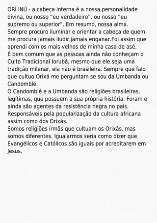 ORÍ INÚ - a cabeça interna é a nossa personalidade
divina, ou nosso “eu verdadeiro”, ou nosso “eu
supremo ou superior”. Em resumo, nossa alma.
Sempre procuro iluminar e orientar a cabeça de quem
me procura jamais iludir,jamais enganar.Foi assim que
aprendi com os mais velhos de minha casa de asé.
É bem comum que as pessoas ainda não conheçam o
Culto Tradicional Iorubá, mesmo que ele seja uma
tradição milenar, ela não é brasileira. Sempre que falo
que cultuo Orixá me perguntam se sou da Umbanda ou
Candomblé.
O Candomblé e a Umbanda são religiões brasileiras,
legítimas, que possuem a sua própria história. Foram e
ainda são agentes da resistência negra no país.
Responsáveis pela popularização da cultura africana
assim como dos Orixás.
Somos religiões irmãs que cultuam os Orixás, mas
somos diferentes. Igualarmos seria como dizer que
Evangélicos e Católicos são iguais por acreditarem em
Jesus.
 