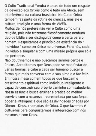 O Culto Tradicional Yorubá é antes de tudo um resgate
da devoção aos Orixás como é feito em África, sem
interferência da cultura brasileira. No Culto, Orixá
também faz parte da rotina de crenças, mas ele é
cultura, tradição e uma forma de VIVER.
Muitos de nós prefere não ver o Culto como uma
religião, pois não trazemos ﬁlosoﬁcamente nenhum
tipo de bíblia a ser distinguida como a certa para o
homem. Respeitamos o princípio da existência do "
Indivíduo " como ser único no universo. Para nós, cada
individuo é singular e com uma missão própria que só a
ele pertence.
Não doutrinamos e não buscamos sermos certos e
únicos. Acreditamos que Deus pode se manifestar de
várias formas, e cabe a cada ser humano buscar a
forma que mais conversa com a sua alma e o faz feliz.
Em nossa mesa comem todos os que buscam o
crescimento espiritual como indivíduo inteligente e
capaz de construir seu próprio caminho com sabedoria.
Nossa essência busca ensinar a prática do melhor
convívio com a natureza, representada por sua força,
poder e inteligência que são as divindades criadas por
Olorun - Deus, chamadas de Orixá. O que fazemos é
cultuá-los para conquistarmos a integração com nós
mesmos e com Deus.
 