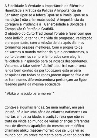 A Fidelidade à Verdade a Importância do Silêncio a
Humildade a Prática da Polidez A Importância da
Sensatez Opor-se a fofoca Opor-se a ironia Opor-se a
maldição ( não criar maús odús) A importância da
Coragem a Prudência a Generosidade a Bondade a
Compaixão O Perdão a Gratidã.
O objetivo do Culto Tradicional Yorubá é fazer com que
cada indivíduo tenha uma vida de progresso, realização
e prosperidade, com a missão de dia após dia, nos
tornarmos pessoas melhores. Com o propósito de
deixarmos o mundo melhor do que o encontramos, a
ponto de sermos sempre lembrados com alegria,
felicidade e inspiração para os nossos descendentes.
Voltamos a falar sobre " Abikú" aqui irei narrar uma
lenda bem conhecida por todos,pois esta ai para
pesquisas em todas as redes,porem oque se fala e vê
se tem nomes diferente,embora pertençam ao Egbe
fazendo parte da mesma sociedade.
" Abikú o nascido para morrer "
Conta-se algumas lendas: Se uma mulher, em país
iorubá, dá a luz uma série de crianças natimortas ou
mortas em baixa idade, a tradição reza que não se
trata da vinda ao mundo de várias crianças diferentes,
mas de diversas aparições do mesmo ser maléﬁco
chamado abíkú (nascer-morrer) que se julga vir ao
mundo por um breve momento para voltar ao país dos
 