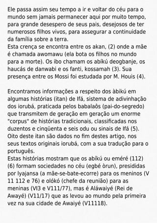 Ele passa assim seu tempo a ir e voltar do céu para o
mundo sem jamais permanecer aqui por muito tempo,
para grande desespero de seus pais, desejosos de ter
numerosos ﬁlhos vivos, para assegurar a continuidade
da família sobre a terra.
Esta crença se encontra entre os akan, (2) onde a mãe
é chamada awomawu (ela bota os ﬁlhos no mundo
para a morte). Os ibo chamam os abíkú deogbanje, os
haucás de danwabi e os fanti, kossamah (3). Sua
presença entre os Mossi foi estudada por M. Houis (4).
Encontramos informações a respeito dos àbikú em
algumas histórias (itan) de Ifá, sistema de adivinhação
dos iorubá, praticada pelos babalaôs (pai-do-segredo)
que transmitem de geração em geração um enorme
"corpus" de histórias tradicionais, classiﬁcadas nos
duzentos e cinqüenta e seis odu ou sinais de Ifá (5).
Oito deste itan são dados no ﬁm destes artigo, nos
seus textos originais iorubá, com a sua tradução para o
português.
Estas histórias mostram que os abíkú ou eméré (112)
(6) formam sociedades no céu (egbé òrun), presididas
por lyajansa (a mãe-se-bate-ecorre) para os meninos (V
11 112 e 76) e olókó (chefe da reunião) para as
meninas (VI3 e V111/77), mas é Aláwaiyé (Rei de
Awayé) (V11/17) que as levou ao mundo pela primeira
vez na sua cidade de Awaiyé (V11118).
 