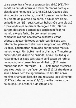 Lá se encontra a ﬂoresta sagrada dos abikú (V11/44),
aondé os pais de ábíkú vão fazer oferendas para que
eles ﬁquem no mundo (VI 1/45,52,54.). Quando eles
vêm do céu para a terra, os ahikú passam os limites do
céu diante do guardião da porta, o aduaneiro do céu
onjbodé òrun (1/5), seus companheiros vão com ele até
o local onde eles se dizem até logo (I 11/9). Os que
partem declaram o tempo que tencionam ﬁcar no
mundo e o que farão. Se prometem a seus
companheiros que não ﬁcarão ausentes, essas
criancas, apesar de todos os esforcos de seus pais,
retornarão, para encontrar seus amigos no céu (V/7,9).
Os abíkú podem ﬁcar no mundo por períodos mais ou
menos longos. Um àbíkú menina chamada "A-morte-os-
puniu" declara diante de oníbodé òrun (116,161 que
nada do que os seus pais facam será capaz de retê-la
no mundo, nem presentes em dinheiro, (117) nem
roupas que Ihes oferecam, (119) nem todas as coisas
que eles gostariam de fazer por ela (111 1) atrairiam os
seus olhares nem lhe agradariam (1112). Um àbíkú
menino, chamado Ilere, diz que recusará todo alimento
(1117) e todas as coisas (11/10) que lhe queiram dar
no mundo. Ele aceitará tudo isto no céu.
 