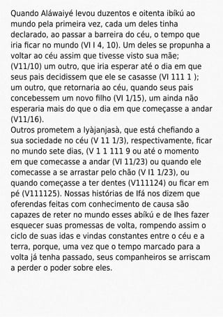 Quando Aláwaiyé levou duzentos e oitenta ibíkú ao
mundo pela primeira vez, cada um deles tinha
declarado, ao passar a barreira do céu, o tempo que
iria ﬁcar no mundo (VI I 4, 10). Um deles se propunha a
voltar ao céu assim que tivesse visto sua mãe;
(V11/10) um outro, que iria esperar até o dia em que
seus pais decidissem que ele se casasse (VI 111 1 );
um outro, que retornaria ao céu, quando seus pais
concebessem um novo ﬁlho (VI 1/15), um ainda não
esperaria mais do que o dia em que começasse a andar
(V11/16).
Outros prometem a lyàjanjasà, que está cheﬁando a
sua sociedade no céu (V 11 1/3), respectivamente, ﬁcar
no mundo sete dias, (V 1 1 111 9 ou até o momento
em que comecasse a andar (VI 11/23) ou quando ele
comecasse a se arrastar pelo chão (V I1 1/23), ou
quando começasse a ter dentes (V111124) ou ﬁcar em
pé (V111125). Nossas histórias de Ifá nos dizem que
oferendas feitas com conhecimento de causa são
capazes de reter no mundo esses abíkú e de Ihes fazer
esquecer suas promessas de volta, rompendo assim o
ciclo de suas idas e vindas constantes entre o céu e a
terra, porque, uma vez que o tempo marcado para a
volta já tenha passado, seus companheiros se arriscam
a perder o poder sobre eles.
 