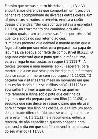 E assim que nessas quatro histórias (I, I I I, I V e V)
encontramos oferendas que comportam um tronco de
bananeira acompanhado de diversas outras coisas. Um
só dos casos narrados, o terceiro, explica a razão
dessas oferendas: "Um caçador que estava à espreita (
1 1 1/3), no cruzamento dos caminhos dos abl'kú,
escutou quais eram as promessas feitas por três abíkú
quanto a época do seu retorno ao céu.
"Um deles promete que deixará o mundo assim que o
fogo utilizado por sua mãe, para preparar sua papa de
legumes, se apague por falta de combustível (II1/11). O
segundo esperará que o pano que sua mãe utilizar,
para carregá-lo nas costas se rasgue ( 1 1111 7). A
terceia (porque é uma menina abíkú) esperará, para
morrer, o dia em que seus pais lhe digam que é tempo
dela se casar e ir morar com seu esposo ( 1 11/22). "O
caçador vai visitar as três mães no momento em que
elas estão dando a luz seus ﬁlhos abíkú (111126) e
aconselha à primeira que não deixe se queimar
inteiramente a lenha sob o pote que cozinha os
legumes que ela prepara para seu ﬁlho ( 1 11/28); a
segunda que não deixe se rasgar o pano que ela usar
para carregar seu ﬁlho nas costas, que utilize um pano
de qualidade diferente (dos que se usam geralmente
para este ﬁm); ( 1 11/32); ele recomenda, enﬁm, a
terceira, de não especiﬁcar, quando chegar a hora,
qual será o dia em que sua ﬁlha deverá ir para acasa
do seu marido (1 11/33).
 