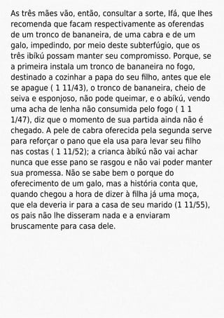 As três mães vão, então, consultar a sorte, Ifá, que Ihes
recomenda que facam respectivamente as oferendas
de um tronco de bananeira, de uma cabra e de um
galo, impedindo, por meio deste subterfúgio, que os
três ibíkú possam manter seu compromisso. Porque, se
a primeira instala um tronco de bananeira no fogo,
destinado a cozinhar a papa do seu ﬁlho, antes que ele
se apague ( 1 11/43), o tronco de bananeira, cheio de
seiva e esponjoso, não pode queimar, e o abíkú, vendo
uma acha de lenha não consumida pelo fogo ( 1 1
1/47), diz que o momento de sua partida ainda não é
chegado. A pele de cabra oferecida pela segunda serve
para reforçar o pano que ela usa para levar seu ﬁlho
nas costas ( 1 11/52); a crianca àbíkú não vai achar
nunca que esse pano se rasgou e não vai poder manter
sua promessa. Não se sabe bem o porque do
oferecimento de um galo, mas a história conta que,
quando chegou a hora de dizer à ﬁlha já uma moça,
que ela deveria ir para a casa de seu marido (1 11/55),
os pais não lhe disseram nada e a enviaram
bruscamente para casa dele.
 