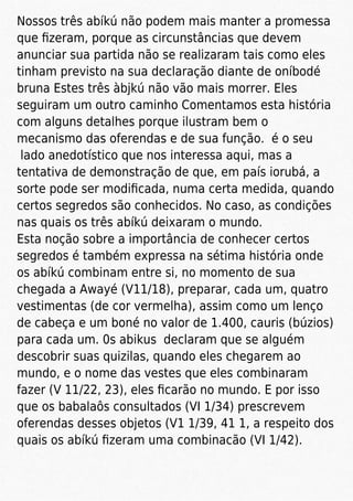 Nossos três abíkú não podem mais manter a promessa
que ﬁzeram, porque as circunstâncias que devem
anunciar sua partida não se realizaram tais como eles
tinham previsto na sua declaração diante de oníbodé
bruna Estes três àbjkú não vão mais morrer. Eles
seguiram um outro caminho Comentamos esta história
com alguns detalhes porque ilustram bem o
mecanismo das oferendas e de sua função. é o seu
lado anedotístico que nos interessa aqui, mas a
tentativa de demonstração de que, em país iorubá, a
sorte pode ser modiﬁcada, numa certa medida, quando
certos segredos são conhecidos. No caso, as condições
nas quais os três abíkú deixaram o mundo.
Esta noção sobre a importância de conhecer certos
segredos é também expressa na sétima história onde
os abíkú combinam entre si, no momento de sua
chegada a Awayé (V11/18), preparar, cada um, quatro
vestimentas (de cor vermelha), assim como um lenço
de cabeça e um boné no valor de 1.400, cauris (búzios)
para cada um. 0s abikus declaram que se alguém
descobrir suas quizilas, quando eles chegarem ao
mundo, e o nome das vestes que eles combinaram
fazer (V 11/22, 23), eles ﬁcarão no mundo. E por isso
que os babalaôs consultados (VI 1/34) prescrevem
oferendas desses objetos (V1 1/39, 41 1, a respeito dos
quais os abíkú ﬁzeram uma combinacão (VI 1/42).
 
