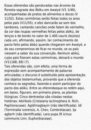 Essas oferendas são penduradas nas árvores da
ﬂoresta sagrada dos Ãbíku em Awaiyé (V1 1/46),
acompanhadas de pratos de alimentos e doces (V
11/52). Estas cerimônias serão feitas todos os anos
pelos pais (V11/55), e eles dancarão ao som dos
tambores, cantando cancões onde falam do vermelho,
da cor das roupas vermelhas feitas pelos ablkú, de
lenços e de bonés no valor de 1.400 caurís (búzios)
cada um, aﬁrmando, asssim, ter conhecimento do
pacto feito pelos àb&ú quando chegaram em Awaiyé, e
do seu compromisso de ﬁcar no mundo, se os pais
viessem a saber da sua convenção. Nenhum abíkú,
cujos pais ﬁzeram estas cerimrinias, deixará o mundo
(V11168, 69) (7).
Tais oferendas são, com efeito, uma forma de
expressão sem acompanhamento de palavras
articuladas; o discurso é substituído pela apresentação
dos objetos testemunhas, provando que a oferenda
conhece os segredos, fazendo-o assim participar do
pacto dos abíkú. Entre as oferendasque os retêm aqui,
em baixo, ﬁguram, em primeiro plano, as plantas
litúrgicas. Cinco dentreelas são citadas nestas
histórias: Abíríkolo (Crotalaria lachnophera A. Rich,
Papilionacaae). Agídímagbayin (não identiﬁcada). ldí
(Terminalia ivorensis, A. Chev, Combretacae). lja
agborh (não identiﬁcada). Lara pupa (R icinus
communis Linn, Euphorbiaceae).
 
