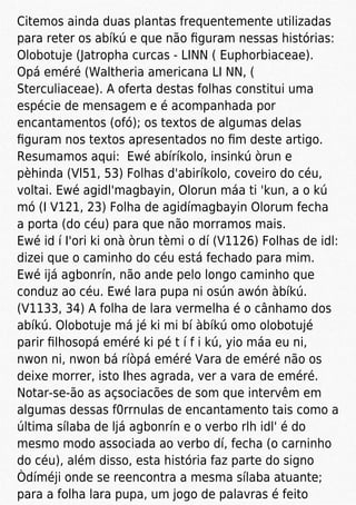 Citemos ainda duas plantas frequentemente utilizadas
para reter os abíkú e que não ﬁguram nessas histórias:
Olobotuje (Jatropha curcas - LINN ( Euphorbiaceae).
Opá eméré (Waltheria americana LI NN, (
Sterculiaceae). A oferta destas folhas constitui uma
espécie de mensagem e é acompanhada por
encantamentos (ofó); os textos de algumas delas
ﬁguram nos textos apresentados no ﬁm deste artigo.
Resumamos aqui: Ewé abíríkolo, insinkú òrun e
pèhinda (Vl51, 53) Folhas d'abiríkolo, coveiro do céu,
voltai. Ewé agidl'magbayin, Olorun máa ti 'kun, a o kú
mó (I V121, 23) Folha de agidímagbayin Olorum fecha
a porta (do céu) para que não morramos mais.
Ewé id í I'ori ki onà òrun tèmi o dí (V1126) Folhas de idl:
dizei que o caminho do céu está fechado para mim.
Ewé ijá agbonrín, não ande pelo longo caminho que
conduz ao céu. Ewé lara pupa ni osún awón àbíkú.
(V1133, 34) A folha de lara vermelha é o cânhamo dos
abíkú. Olobotuje má jé ki mi bí àbíkú omo olobotujé
parir ﬁlhosopá eméré ki pé t í f i kú, yio máa eu ni,
nwon ni, nwon bá ríòpá eméré Vara de eméré não os
deixe morrer, isto Ihes agrada, ver a vara de eméré.
Notar-se-ão as açsociacões de som que intervêm em
algumas dessas f0rrnulas de encantamento tais como a
última sílaba de ljá agbonrín e o verbo rlh idl' é do
mesmo modo associada ao verbo dí, fecha (o carninho
do céu), além disso, esta história faz parte do signo
Òdíméji onde se reencontra a mesma sílaba atuante;
para a folha lara pupa, um jogo de palavras é feito
 