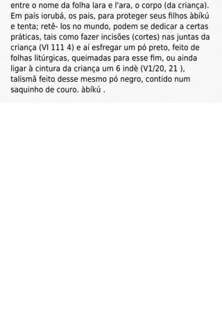 entre o nome da folha lara e l'ara, o corpo (da criança).
Em país iorubá, os pais, para proteger seus ﬁlhos àbíkú
e tenta; retê- los no mundo, podem se dedicar a certas
práticas, tais como fazer incisões (cortes) nas juntas da
criança (VI 111 4) e aí esfregar um pó preto, feito de
folhas litúrgicas, queimadas para esse ﬁm, ou ainda
ligar à cintura da criança um 6 indè (V1/20, 21 ),
talismã feito desse mesmo pó negro, contido num
saquinho de couro. àbíkú .
 