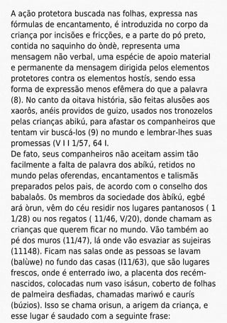 A ação protetora buscada nas folhas, expressa nas
fórmulas de encantamento, é introduzida no corpo da
criança por incisões e fricções, e a parte do pó preto,
contida no saquinho do òndè, representa uma
mensagem não verbal, uma espécie de apoio material
e permanente da mensagem dirigida pelos elementos
protetores contra os elementos hostís, sendo essa
forma de expressão menos efêmera do que a palavra
(8). No canto da oitava história, são feitas alusões aos
xaorôs, anéis providos de guizo, usados nos tronozelos
pelas crianças abikú, para afastar os companheiros que
tentam vir buscá-los (9) no mundo e lembrar-lhes suas
promessas (V I I 1/57, 64 I.
De fato, seus companheiros não aceitam assim tão
facilmente a falta de palavra dos abíkú, retidos no
mundo pelas oferendas, encantamentos e talismãs
preparados pelos pais, de acordo com o conselho dos
babalaôs. 0s membros da sociedade dos àbíkú, egbé
ará òrun, vêm do céu residir nos lugares pantanosos ( 1
1/28) ou nos regatos ( 11/46, V/20), donde chamam as
crianças que querem ﬁcar no mundo. Vão também ao
pé dos muros (11/47), lá onde vão esvaziar as sujeiras
(11148). Ficam nas salas onde as pessoas se lavam
(balùwe) no fundo das casas (I11/63), que são lugares
frescos, onde é enterrado iwo, a placenta dos recém-
nascidos, colocadas num vaso isásun, coberto de folhas
de palmeira desﬁadas, chamadas mariwó e caurís
(búzios). Isso se chama orisun, a arigem da criança, e
esse lugar é saudado com a seguinte frase:
 