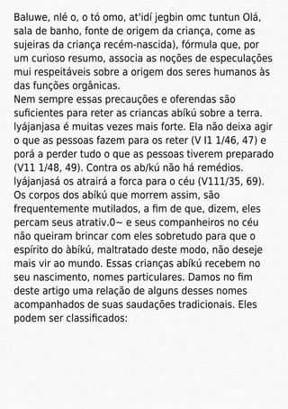 Baluwe, nlé o, o tó omo, at'idí jegbin omc tuntun Olá,
sala de banho, fonte de origem da criança, come as
sujeiras da criança recém-nascida), fórmula que, por
um curioso resumo, associa as noções de especulações
mui respeitáveis sobre a origem dos seres humanos às
das funções orgânicas.
Nem sempre essas precauções e oferendas são
suﬁcientes para reter as criancas abíkú sobre a terra.
lyájanjasa é muitas vezes mais forte. Ela não deixa agir
o que as pessoas fazem para os reter (V I1 1/46, 47) e
porá a perder tudo o que as pessoas tiverem preparado
(V11 1/48, 49). Contra os ab/kú não há remédios.
lyájanjasá os atrairá a forca para o céu (V111/35, 69).
Os corpos dos abíkú que morrem assim, são
frequentemente mutilados, a ﬁm de que, dizem, eles
percam seus atrativ.0~ e seus companheiros no céu
não queiram brincar com eles sobretudo para que o
espírito do àbíkú, maltratado deste modo, não deseje
mais vir ao mundo. Essas crianças abíkú recebem no
seu nascimento, nomes particulares. Damos no ﬁm
deste artigo uma relação de alguns desses nomes
acompanhados de suas saudações tradicionais. Eles
podem ser classiﬁcados:
 
