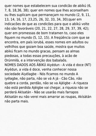 quer nomes que estabelecem sua condicão de abíkú (6,
7, 8, 18,36, 38); quer em nomes que Ihes aconselham
ou Ihes suplicam que permaneçam no mundo (2, 9, 11,
13, 14, 16, 17, 23,25, 26, 32, 33, 34, 30);quer em
indicacões de que as condicões para que o abikú volte
não são favoráveis (20, 21, 22, 27, 28, 29, 37, 39, 42);
quer em promessas de bom tratamen to, caso eles
ﬁquem no mundo (5, 12, 15). A freqüência com que se
encontra, em país iorubá, esses nomes em adultos ou
velhilhos que gozam boa saúde, mostra que muitos
abikú ﬁcam no mundo gracas, pensam as almas
piedosas, a todas essas precauções, à acão de
Orúnmilà, e a intervenção dos babalaôs.
NOMES DADOS AOS ÃBíKÚ Aiyédun - A vida é doce (NT)
Aiyédun, a vida é doce, venha conhecer nossa
sociedade Aiyélagbe - Nós ﬁcamos no mundo A
iyélagbe, não parta, não se vá A já - Cão Cão, não
quebre a corda, perdão, não se va Ajéigbe - A riqueza
não está perdida Ajéigbe vai chegar, a riqueza não se
perderá Aklsatán - Não se usarão mais farrapos
Aklsatán eu não verei mais amarrar as roupas, Akísàtán
não parta mais.
 