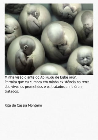Minha visão diante do Abiku,ou de Ègbé òrún.
Permita que eu cumpra em minha existência na terra
dos vivos os prometidos e os tratados ai no òrun
tratados.
Rita de Cássia Monteiro
 
