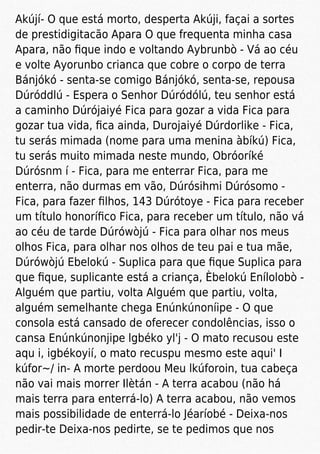 Akújí- O que está morto, desperta Akúji, façai a sortes
de prestidigitacão Apara O que frequenta minha casa
Apara, não ﬁque indo e voltando Aybrunbò - Vá ao céu
e volte Ayorunbo crianca que cobre o corpo de terra
Bánjókó - senta-se comigo Bánjókó, senta-se, repousa
Dúróddlú - Espera o Senhor Dúródólú, teu senhor está
a caminho Dúrójaiyé Fica para gozar a vida Fica para
gozar tua vida, ﬁca ainda, Durojaiyé Dúrdorlike - Fica,
tu serás mimada (nome para uma menina àbíkú) Fica,
tu serás muito mimada neste mundo, Obróoríké
Dúrósnm í - Fica, para me enterrar Fica, para me
enterra, não durmas em vão, Dúrósihmi Dúrósomo -
Fica, para fazer ﬁlhos, 143 Dúrótoye - Fica para receber
um título honoríﬁco Fica, para receber um título, não vá
ao céu de tarde Dúrówòjú - Fica para olhar nos meus
olhos Fica, para olhar nos olhos de teu pai e tua mãe,
Dúrówòjú Ebelokú - Suplica para que ﬁque Suplica para
que ﬁque, suplicante está a criança, Èbelokú Enílolobò -
Alguém que partiu, volta Alguém que partiu, volta,
alguém semelhante chega Enúnkúnoníipe - O que
consola está cansado de oferecer condolências, isso o
cansa Enúnkúnonjipe lgbéko yl'j - O mato recusou este
aqu i, igbékoyií, o mato recuspu mesmo este aqui' I
kúfor~/ in- A morte perdoou Meu lkúforoin, tua cabeça
não vai mais morrer Ilètán - A terra acabou (não há
mais terra para enterrá-lo) A terra acabou, não vemos
mais possibilidade de enterrá-lo Jéaríobé - Deixa-nos
pedir-te Deixa-nos pedirte, se te pedimos que nos
 