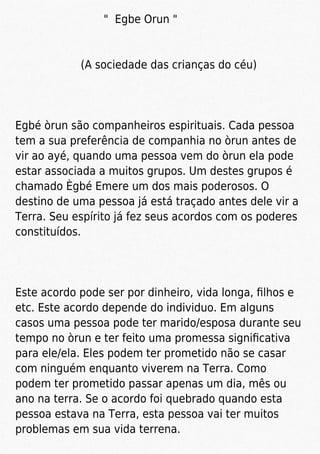 " Egbe Orun "
(A sociedade das crianças do céu)
Egbé òrun são companheiros espirituais. Cada pessoa
tem a sua preferência de companhia no òrun antes de
vir ao ayé, quando uma pessoa vem do òrun ela pode
estar associada a muitos grupos. Um destes grupos é
chamado Ègbé Emere um dos mais poderosos. O
destino de uma pessoa já está traçado antes dele vir a
Terra. Seu espírito já fez seus acordos com os poderes
constituídos.
Este acordo pode ser por dinheiro, vida longa, ﬁlhos e
etc. Este acordo depende do individuo. Em alguns
casos uma pessoa pode ter marido/esposa durante seu
tempo no òrun e ter feito uma promessa signiﬁcativa
para ele/ela. Eles podem ter prometido não se casar
com ninguém enquanto viverem na Terra. Como
podem ter prometido passar apenas um dia, mês ou
ano na terra. Se o acordo foi quebrado quando esta
pessoa estava na Terra, esta pessoa vai ter muitos
problemas em sua vida terrena.
 