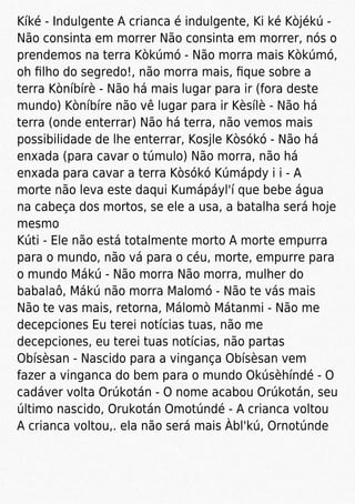 Kíké - Indulgente A crianca é indulgente, Ki ké Kòjékú -
Não consinta em morrer Não consinta em morrer, nós o
prendemos na terra Kòkúmó - Não morra mais Kòkúmó,
oh ﬁlho do segredo!, não morra mais, ﬁque sobre a
terra Kòníbírè - Não há mais lugar para ir (fora deste
mundo) Kòníbíre não vê lugar para ir Kèsílè - Não há
terra (onde enterrar) Não há terra, não vemos mais
possibilidade de lhe enterrar, Kosjle Kòsókó - Não há
enxada (para cavar o túmulo) Não morra, não há
enxada para cavar a terra Kòsókó Kúmápdy i i - A
morte não leva este daqui Kumápáyl'í que bebe água
na cabeça dos mortos, se ele a usa, a batalha será hoje
mesmo
Kúti - Ele não está totalmente morto A morte empurra
para o mundo, não vá para o céu, morte, empurre para
o mundo Mákú - Não morra Não morra, mulher do
babalaô, Mákú não morra Malomó - Não te vás mais
Não te vas mais, retorna, Málomò Mátanmi - Não me
decepciones Eu terei notícias tuas, não me
decepciones, eu terei tuas notícias, não partas
Obísèsan - Nascido para a vingança Obísèsan vem
fazer a vinganca do bem para o mundo Okúsèhíndé - O
cadáver volta Orúkotán - O nome acabou Orúkotán, seu
último nascido, Orukotán Omotúndé - A crianca voltou
A crianca voltou,. ela não será mais Àbl'kú, Ornotúnde
 