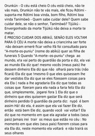 Orunkún - O céu está cheio O céu está cheio, não te
vás mais, Orunkún não te vás mais, ele ﬁcou Rótimi -
suporta-me Rótimi boa vinda, bom ﬁlho, Rótimi boa
vinda Tanímòwò - Quem sabe cuidar dele? Quem sabe
cuidar dele, se não o senhor, Tanlmòwò? Tijúikú -
Envergonhado da morte Tijúikú não deixa a morte te
matar.
É PRECISO CUIDAR DOS ABlikÚ, SENÃO ELES VOLTAM
PARA O CÉU A morte não deixa a criancinha ser forte
não deixam ernerè ﬁcar velho Ifá foi consultado para
"A-morte-os-puniu" (nome do abíkú) quer as ﬁlha de
funerais 5 Quando "A-morte--os-puniu" chega ao
mundo, e!a vai perto do guardião da porta e diz, ela vai
ao mundo Ela diz que! mesmo vocês (meus pais) lhe
dessem dinheiro Ela diz que não olhará para trás (não
ﬁcará) Ela diz que !mesmo 0 que eles quisessem lhe
dar vestidos Ela diz que se eles ﬁzessem coisas para
ela Ela ( nada a lhe agradaria Ela diz que todas as
coisas que ﬁzeram para ela nada a faria feliz Ela diz
que, simplesmente, jogarei fora 1 Ela diz que o
dinheiro que eles quiserem gastar Ela diz que será
dinheiro perdido O guardião da porta diz: nypó é bem
assim Há! diz ela, é assim que ela vai fazer Ele diz,
então está bem Ele diz, quando você vai voltar? Ela
diz que no momento em que ela agradar a todos (seus
pais) Jamais irei trair os meus que estão no céu : No
momento em que eles (seus pais) ﬁzerem coisas para
ela Ela diz, neste momento ela voltará e não trairá os
seus olhares
 