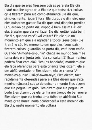 Ela diz que se eles ﬁzessem coisas para ela Ela ciiz
(isto! nao lhe agradar-ia Ela diz que todss :I.< coisas
cylie ﬁzeram para ela completamente Ela diz que,
simplesmente, jogará fora Ela diz que o dinheiro que
eles quiserem gastar Ela diz que será dinheiro perdido
O guardião da porta diz, nypoo é bem assim Há! diz
ela, é assim que ela vai fazer Ele diz, então está bem
Ele diz, quando você? vai voltar? Ela diz que no
momento em que ela agradar a todos (seus pais) Ele
trairá o céu No momento em que eles (seus pais)
ﬁzerem coisas guardião da porta diz, está bem então
Quando "A-morte-os-puniu" chega ao mundo Sua mãe
toma dois e aí junta três (ela consulta Ifá) Esta menina
poderá ﬁcar com ela? Eles (os babalaôs) mandam que
ela faca oferendas para esta criança Eles dizem, ela e
um abﬁú verdadeiro Eles dizem, ela se chama "A-
morte-os-puniu" (lkú-;é-nwon-niya) Eles dizem, faca
rapidamente oferendas para ela Eles dizem que e'sta
menina não.será capaz de deixar o mundo Eles dizem
que ela pegue um galo Eles dizem que ela pegue um
bode Eles dizem que ela tenha um tronco de bananeira
Eles dizem que ela tenha uma folha de abíríkoío Sua
mães grita hurra! nada acontecerá a esta menina ela
Ela diz, neste momento ela voltará
 