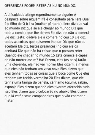 OFERENDAS PODEM RETER ABÍKU NO MUNDO.
A diﬁculdade atinge repentinamente alguém A
desgraça sobre alguém Ifá é consultado para llere Que
é o ﬁlho de O b i rá (mulher pântano) llere diz que vai
ao mundo Diz que se ele chegar ao mundo Diz que
toda a comida que lhe derem Ele diz, ele não a comerá
Ele diz, (esta) dádiva ele a comerá no céu 10 Ele diz,
todas as coisas que quiserem lhe dar Diz que não as
aceitará Ele diz, (estes presentes) no céu ele os
aceitará Diz que não há coisas que o possam reter
Quando ele chegar no mundo 15 Esta criança é capaz
de não morrer assim? Ha! Dizem, eles (os pais) farão
uma oferenda, ele não vai morrer Eles dizem, a menos
que eles não tenham um vaso novo Eles dizem que
eles tenham todas as coisas que a boca come Que eles
tenham um tecido vermelho 20 Eles dizem, que ele
tenha uma tampa de panela, cânhamo (osum), sabão,
esponja Eles dizem quando eles tiverem oferecido tudo
isso Eles dizem que o colocarão rio abaixo Eles dizem
que lá estão seus companheiros que o vão chamar e
matar
 