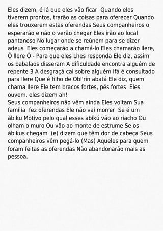 Eles dizem, é lá que eles vão ﬁcar Quando eles
tiverem prontos, trarão as coisas para oferecer Quando
eles trouxerem estas oferendas Seus companheiros o
esperarão e não o verão chegar Eles irão ao local
pantanoso No lugar onde se reúnem para se dizer
adeus Eles começarão a chamá-lo Eles chamarão llere,
Ô llere Ô - Para que eles Lhes responda Ele diz, assim
os babalaos disseram A diﬁculdade encontra alguém de
repente 3 A desgraçá cai sobre alguém Ifá é consultado
para llere Que é ﬁlho de Obl'rin abatá Ele diz, quem
chama Ilere Ele tem bracos fortes, pés fortes Eles
ouvem, eles dizem ah!
Seus companheiros não vêm ainda Eles voltam Sua
família fez oferendas Ele não vai morrer Se é um
àbiku Motivo pelo qual esses abíkú vão ao riacho Ou
olham o muro Ou vão ao monte de estrume Se os
àbikus chegam (e) dizem que têm dor de cabeça Seus
companheiros vêm pegá-lo (Mas) Aqueles para quem
foram feitas as oferendas Não abandonarão mais as
pessoa.
 