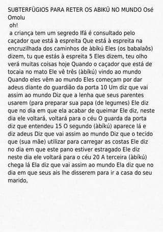 SUBTERFÜGIOS PARA RETER OS ABIKÜ NO MUNDO Osé
Omolu
oh!
a criança tem um segredo Ifá é consultado pelo
caçador que está à espreita Que está à espreita na
encruzilhada dos caminhos de àbíkú Eles (os babalaôs)
dizem, tu que estás à espreita 5 Eles dizem, teu olho
verá muitas coisas hoje Quando o caçador que está de
tocaia no mato Ele vê três (àbíkú) vindo ao mundo
Quando eles vêm ao mundo Eles começam por dar
adeus diante do guardião da porta 10 Um diz que vai
assim ao mundo Diz que a lenha que seus parentes
usarem (para preparar sua papa (de legumes) Ele diz
que no dia em que ela acabar de queimar Ele diz, neste
dia ele voltará, voltará para o céu O guarda da porta
diz que entendeu 15 O segundo (àbíkú) aparece lá e
diz adeus Diz que vai assim ao mundo Diz que o tecido
que (sua mãe) utilizar para carregar as costas Ele diz
no dia em que este pano estiver estragado Ele diz
neste dia ele voltará para o céu 20 A terceira (àbíkú)
chega lá Ela diz que vai assim ao mundo Ela diz que no
dia em que seus ais lhe disserem para ir a casa do seu
marido,
 