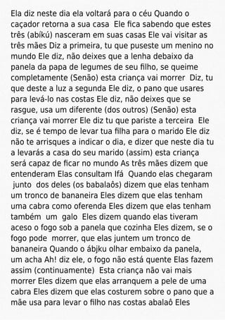 Ela diz neste dia ela voltará para o céu Quando o
caçador retorna a sua casa Ele ﬁca sabendo que estes
três (abíkú) nasceram em suas casas Ele vai visitar as
três mães Diz a primeira, tu que puseste um menino no
mundo Ele diz, não deixes que a lenha debaixo da
panela da papa de legumes de seu ﬁlho, se queime
completamente (Senão) esta criança vai morrer Diz, tu
que deste a luz a segunda Ele diz, o pano que usares
para levá-lo nas costas Ele diz, não deixes que se
rasgue, usa um diferente (dos outros) (Senão) esta
criança vai morrer Ele diz tu que pariste a terceira Ele
diz, se é tempo de levar tua ﬁlha para o marido Ele diz
não te arrisques a indicar o dia, e dizer que neste dia tu
a levarás a casa do seu marido (assim) esta criança
será capaz de ﬁcar no mundo As três mães dizem que
entenderam Elas consultam Ifá Quando elas chegaram
junto dos deles (os babalaôs) dizem que elas tenham
um tronco de bananeira Eles dizem que elas tenham
uma cabra como oferenda Eles dizem que elas tenham
também um galo Eles dizem quando elas tiveram
aceso o fogo sob a panela que cozinha Eles dizem, se o
fogo pode morrer, que elas juntem um tronco de
bananeira Quando o ábjku olhar embaixo da panela,
um acha Ah! diz ele, o fogo não está quente Elas fazem
assim (continuamente) Esta criança não vai mais
morrer Eles dizem que elas arranquem a pele de uma
cabra Eles dizem que elas costurem sobre o pano que a
mãe usa para levar o ﬁlho nas costas abalaô Eles
 