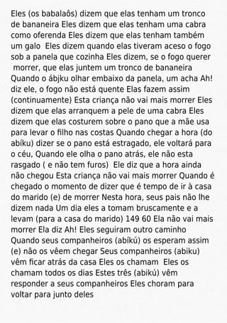 Eles (os babalaôs) dizem que elas tenham um tronco
de bananeira Eles dizem que elas tenham uma cabra
como oferenda Eles dizem que elas tenham também
um galo Eles dizem quando elas tiveram aceso o fogo
sob a panela que cozinha Eles dizem, se o fogo querer
morrer, que elas juntem um tronco de bananeira
Quando o ábjku olhar embaixo da panela, um acha Ah!
diz ele, o fogo não está quente Elas fazem assim
(continuamente) Esta criança não vai mais morrer Eles
dizem que elas arranquem a pele de uma cabra Eles
dizem que elas costurem sobre o pano que a mãe usa
para levar o ﬁlho nas costas Quando chegar a hora (do
abíku) dizer se o pano está estragado, ele voltará para
o céu, Quando ele olha o pano atrás, ele não esta
rasgado ( e não tem furos) Ele diz que a hora ainda
não chegou Esta criança não vai mais morrer Quando é
chegado o momento de dizer que é tempo de ir à casa
do marido (e) de morrer Nesta hora, seus pais não lhe
dizem nada Um dia eles a tomam bruscamente e a
levam (para a casa do marido) 149 60 Ela não vai mais
morrer Ela diz Ah! Eles seguiram outro caminho
Quando seus companheiros (abíkú) os esperam assim
(e) não os vêem chegar Seus companheiros (abiku)
vêm ﬁcar atrás da casa Eles os chamam Eles os
chamam todos os dias Estes três (abikú) vêm
responder a seus companheiros Eles choram para
voltar para junto deles
 