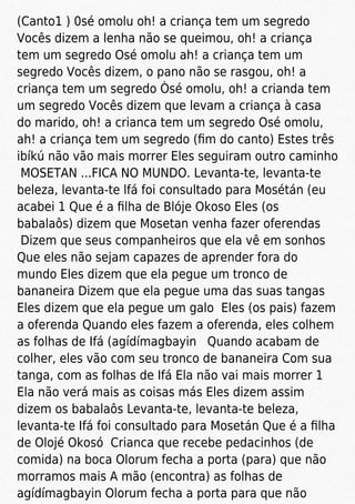 (Canto1 ) 0sé omolu oh! a criança tem um segredo
Vocês dizem a lenha não se queimou, oh! a criança
tem um segredo Osé omolu ah! a criança tem um
segredo Vocês dizem, o pano não se rasgou, oh! a
criança tem um segredo Òsé omolu, oh! a crianda tem
um segredo Vocês dizem que levam a criança à casa
do marido, oh! a crianca tem um segredo Osé omolu,
ah! a criança tem um segredo (ﬁm do canto) Estes três
ibíkú não vão mais morrer Eles seguiram outro caminho
MOSETAN ...FICA NO MUNDO. Levanta-te, levanta-te
beleza, levanta-te lfá foi consultado para Mosétán (eu
acabei 1 Que é a ﬁlha de Blóje Okoso Eles (os
babalaôs) dizem que Mosetan venha fazer oferendas
Dizem que seus companheiros que ela vê em sonhos
Que eles não sejam capazes de aprender fora do
mundo Eles dizem que ela pegue um tronco de
bananeira Dizem que ela pegue uma das suas tangas
Eles dizem que ela pegue um galo Eles (os pais) fazem
a oferenda Quando eles fazem a oferenda, eles colhem
as folhas de Ifá (agídímagbayin Quando acabam de
colher, eles vão com seu tronco de bananeira Com sua
tanga, com as folhas de Ifá Ela não vai mais morrer 1
Ela não verá mais as coisas más Eles dizem assim
dizem os babalaôs Levanta-te, levanta-te beleza,
levanta-te Ifá foi consultado para Mosetán Que é a ﬁlha
de Olojé Okosó Crianca que recebe pedacinhos (de
comida) na boca Olorum fecha a porta (para) que não
morramos mais A mão (encontra) as folhas de
agídímagbayin Olorum fecha a porta para que não
 