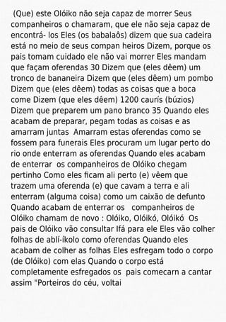 (Que) este Olóiko não seja capaz de morrer Seus
companheiros o chamaram, que ele não seja capaz de
encontrá- los Eles (os babalaôs) dizem que sua cadeira
está no meio de seus compan heiros Dizem, porque os
pais tomam cuidado ele não vai morrer Eles mandam
que façam oferendas 30 Dizem que (eles dêem) um
tronco de bananeira Dizem que (eles dêem) um pombo
Dizem que (eles dêem) todas as coisas que a boca
come Dizem (que eles dêem) 1200 caurís (búzios)
Dizem que preparem um pano branco 35 Quando eles
acabam de preparar, pegam todas as coisas e as
amarram juntas Amarram estas oferendas como se
fossem para funerais Eles procuram um lugar perto do
rio onde enterram as oferendas Quando eles acabam
de enterrar os companheiros de Olóiko chegam
pertinho Como eles ﬁcam ali perto (e) vêem que
trazem uma oferenda (e) que cavam a terra e ali
enterram (alguma coisa) como um caixão de defunto
Quando acabam de enterrar os companheiros de
Olóiko chamam de novo : Olóiko, Olóikó, Olóikó Os
pais de Olóiko vão consultar Ifá para ele Eles vão colher
folhas de ablí-íkolo como oferendas Quando eles
acabam de colher as folhas Eles esfregam todo o corpo
(de Olóiko) com elas Quando o corpo está
completamente esfregados os pais comecarn a cantar
assim "Porteiros do céu, voltai
 