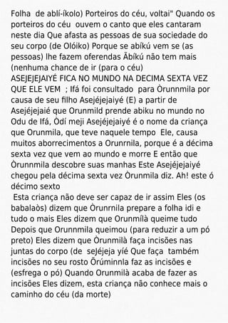 Folha de ablí-íkolo) Porteiros do céu, voltai" Quando os
porteiros do céu ouvem o canto que eles cantaram
neste dia Que afasta as pessoas de sua sociedade do
seu corpo (de Olóiko) Porque se abíkú vem se (as
pessoas) lhe fazem oferendas Ãbíkú não tem mais
(nenhuma chance de ir (para o céu)
ASEJEJEJAIYÉ FICA NO MUNDO NA DECIMA SEXTA VEZ
QUE ELE VEM ; Ifá foi consultado para Òrunnmila por
causa de seu ﬁlho Asejéjejaiyé (E) a partir de
Asejéjejaié que Orunmild prende abiku no mundo no
Odu de Ifá, Òdí meji Asejéjejaiyé é o nome da criança
que Orunmila, que teve naquele tempo Ele, causa
muitos aborrecimentos a Orunrnila, porque é a décima
sexta vez que vem ao mundo e morre E então que
Òrunnmila descobre suas manhas Este Asejéjejaiyé
chegou pela décima sexta vez Òrunmila diz. Ah! este ó
décimo sexto
Esta criança não deve ser capaz de ir assim Eles (os
babalaòs) dizem que Òrunrnila prepare a folha idi e
tudo o mais Eles dizem que Orunmílà queime tudo
Depois que Orunnmila queimou (para reduzir a um pó
preto) Eles dizem que Òrunmilà faça incisões nas
juntas do corpo (de seJéjeja yíé Que faça também
incisões no seu rosto Õrúminnla faz as incisões e
(esfrega o pó) Quando Orunmilà acaba de fazer as
incisões Eles dizem, esta criança não conhece mais o
caminho do céu (da morte)
 
