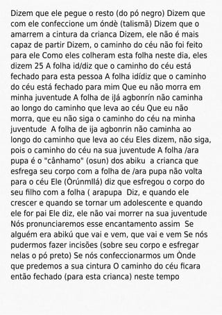 Dizem que ele pegue o resto (do pó negro) Dizem que
com ele confeccione um óndè (talismã) Dizem que o
amarrem a cintura da crianca Dizem, ele não é mais
capaz de partir Dizem, o caminho do céu não foi feito
para ele Como eles colheram esta folha neste dia, eles
dizem 25 A folha id/diz que o caminho do céu está
fechado para esta pessoa A folha idídiz que o caminho
do céu está fechado para mim Que eu não morra em
minha juventude A folha de iJá agbonrín não caminha
ao longo do caminho que leva ao céu Que eu não
morra, que eu não siga o caminho do céu na minha
juventude A folha de ija agbonrin não caminha ao
longo do caminho que leva ao céu Eles dizem, não siga,
pois o caminho do céu na sua juventude A folha /ara
pupa é o "cânhamo" (osun) dos abiku a crianca que
esfrega seu corpo com a folha de /ara pupa não volta
para o céu Ele (Òrúnmllá) diz que esfregou o corpo do
seu ﬁlho com a folha ( arapupa Diz, e quando ele
crescer e quando se tornar um adolescente e quando
ele for pai Ele diz, ele não vai morrer na sua juventude
Nós pronunciaremos esse encantamento assim Se
alguém era abikú que vai e vem, que vai e vem Se nós
pudermos fazer incisões (sobre seu corpo e esfregar
nelas o pó preto) Se nós confeccionarmos um Ònde
que predemos a sua cintura O caminho do céu ﬁcara
então fechado (para esta crianca) neste tempo
 