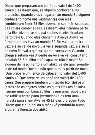 Dizem que preparam um boné (do valor) de 1400
caurís Eles dizem que, se alguém conhecer suas
proibicões quando eles chegarem ao mundo Se alguém
conhecer o nome das vestimentas que eles
combinaram fazer 25 Eles dizem, se sua mãe soubesse
das coisas combinadas Eles dizem, eles ﬁcariam perto
dela Eles dizem, se seu pai soubesse, eles ﬁcariam
perto dele Quando eles chegam a Awaiyé Alawaiyé
ﬁrmemente os leva ao mundo,30 Ele vai a primeira
vez, ele se vai de novo Ele vai a segunda vez, ele se vai
de novo Ele vai a quarta, quinta, sexta vez, Quando
chega a sétima vez A gente de Awaiyé vai consultar o
babalaô 35 Seu ﬁlho será capaz de não ir mais? Se
alguém dá nascimento a um abikú Se ele quer prendê-
lo de tal modo Que ele não queira mais partir de novo
Que prepare um lenco de cabeca (no valor de) 1400
caurís 40 Que prepare um boné (no valor) de 1400
caurís Que prepare também um tecido (cor de) osun
(estes são os objetos sobre os quais eles (os àbíkús)
ﬁzeram uma combinacão Eles fazem uma roupa para
ele (ablkú) neste pano (vermelho) Eles têm uma
ﬂoresta para si'em Awaiyé 45 Lá eles oferecem tudo
Dizem que ele (o pai ou a mãe) vá pendurá-Ia numa
arvore na ﬂoresta dos abíkú
 