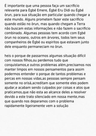 É importante que uma pessoa faça um sacriﬁcio
relevante para Ègbé Emere, Ègbé Eru Didi ou Ègbé
òrun, para sua situação em particular quando chegar a
este mundo. Alguns prometem fazer este sacriﬁcio
quando estão no òrun, mas quando chegam a Terra
não buscam estas informações e não fazem o sacriﬁcio
combinado. Algumas pessoas tem acordo com Egbé
òrun no oceano, outros em árvores, todos tem seus
companheiros de Ègbé ou espiritos que estavam junto
dele enquanto permaneciam no òrun.
heis o porque de passarmos algumas situação difícil
com nossos ﬁlhos,ou perdemos tudo que
conquistamos,e outros problemas além,precisamos nos
manter limpos em nossos pensamentos para assim
podermos entender o porque de tantos problemas e
percas em nossas vidas,as pessoas sempre pensam
somente no orisá,acreditam que somente eles podem
ajudar,e acabam sendo culpados por coisas e atos que
praticamos,que não esta ao alcance deles a resolver
devido a este trato silenciado em nossa mente,mas
que quando nos deparamos com o problema
rapidamente ligeiramente vem a solução
 