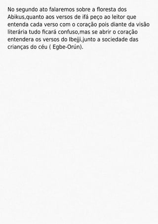 No segundo ato falaremos sobre a ﬂoresta dos
Abikus,quanto aos versos de ifá peço ao leitor que
entenda cada verso com o coração pois diante da visão
literária tudo ﬁcará confuso,mas se abrir o coração
entendera os versos do Ibejji,junto a sociedade das
crianças do céu ( Egbe-Orún).
 