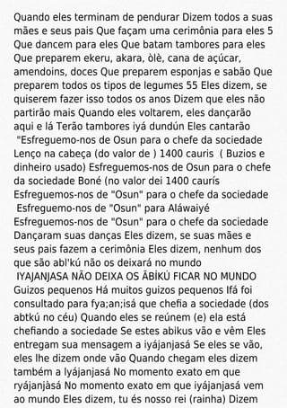 Quando eles terminam de pendurar Dizem todos a suas
mães e seus pais Que façam uma cerimônia para eles 5
Que dancem para eles Que batam tambores para eles
Que preparem ekeru, akara, òlè, cana de açúcar,
amendoins, doces Que preparem esponjas e sabão Que
preparem todos os tipos de legumes 55 Eles dizem, se
quiserem fazer isso todos os anos Dizem que eles não
partirão mais Quando eles voltarem, eles dançarão
aqui e lá Terão tambores iyá dundún Eles cantarão
"Esfreguemo-nos de Osun para o chefe da sociedade
Lenço na cabeça (do valor de ) 1400 cauris ( Buzios e
dinheiro usado) Esfreguemos-nos de Osun para o chefe
da sociedade Boné (no valor dei 1400 caurís
Esfreguemos-nos de "Osun" para o chefe da sociedade
Esfreguemo-nos de "Osun" para Aláwaiyé
Esfreguemos-nos de "Osun" para o chefe da sociedade
Dançaram suas danças Eles dizem, se suas mães e
seus pais fazem a cerimônia Eles dizem, nenhum dos
que são abl'kú não os deixará no mundo
IYAJANJASA NÃO DEIXA OS ÃBÍKÚ FICAR NO MUNDO
Guizos pequenos Há muitos guizos pequenos Ifá foi
consultado para fya;an;isá que cheﬁa a sociedade (dos
abtkú no céu) Quando eles se reúnem (e) ela está
cheﬁando a sociedade Se estes abikus vão e vêm Eles
entregam sua mensagem a iyájanjasá Se eles se vão,
eles lhe dizem onde vão Quando chegam eles dizem
também a lyájanjasá No momento exato em que
ryájanjàsá No momento exato em que iyájanjasá vem
ao mundo Eles dizem, tu és nosso rei (rainha) Dizem
 