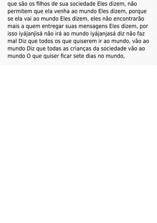 que são os ﬁlhos de sua sociedade Eles dizem, não
permitem que ela venha ao mundo Eles dizem, porque
se ela vai ao mundo Eles dizem, eles não encontrarão
mais a quem entregar suas mensagens Eles dizem, por
isso iyájanjisá não irá ao mundo iyájanjasá diz não faz
mal Diz que todos os que quiserem ir ao mundo, vão ao
mundo Diz que todas as crianças da sociedade vão ao
mundo O que quiser ﬁcar sete dias no mundo,
 