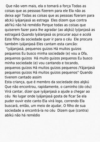 Que não vem mais, ela o tomará a força Todas as
coisas que as pessoas ﬁzerem para ele Ela não as
deixa agir Todas as coisas que as pessoas ﬁzeram para
ab;kú iyájanjasá as estraga Eles dizem que contra
abl'kú não há remédio Porque todas as coisas que
quiserem fazer para lhe agradar (ao abjkú) lyijanjasá as
estragará Quando lyálanjasá os procurar aqui e acolá
Este ﬁlho da sociedade quer ir para o céu Ele procura
também iyájanjasá Eles cantam esta cancão:
"iyájanjasá, pequenos guizos Há muitos guizos
pequenos Eu busco minha sociedade (e) vou a Ofa,
pequenos guizos Há muito guizos pequenos Eu busco
minha sociedade (e) vou cantando e tocando,
pequenos guizos Há muitos guizos pequenos /Yájanjasá
pequenos guizos Há muitos guizos pequenos" Quando
tiverem cantado assim
Esta criança, que é membro da sociedade dos abjkú
Que não encontrou, rapidamente, o caminho (do céu)
Virá cantar, dizer que iyájanjasá a ajude a chegar ao
céu No lugar onde lyájanjasá gosta de ﬁcar Se ela
puder ouvir este canto Ela virá logo, correndo Ela
buscará, então, um meio de ajudar, O ﬁlho de sua
sociedade a encontrá-la no céu Dizem que (contra)
abíkú não há remédio
 